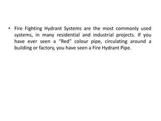 • Fire Fighting Hydrant Systems are the most commonly used
systems, in many residential and industrial projects. If you
have ever seen a “Red” colour pipe, circulating around a
building or factory, you have seen a Fire Hydrant Pipe.
 
