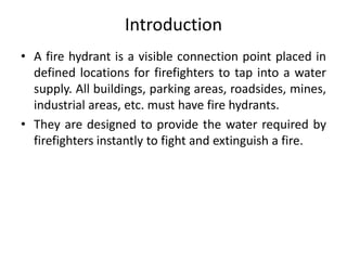 Introduction
• A fire hydrant is a visible connection point placed in
defined locations for firefighters to tap into a water
supply. All buildings, parking areas, roadsides, mines,
industrial areas, etc. must have fire hydrants.
• They are designed to provide the water required by
firefighters instantly to fight and extinguish a fire.
 