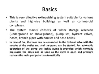 Basics
• This is very effective extinguishing system suitable for various
plants and high-rise buildings as well as commercial
complexes.
• The system mainly consists of water storage reservoir
(underground or aboveground), pump set, hydrant valves,
hoses, branch pipes with nozzles and hose boxes.
• In case of fire, the hose can be connected to the hydrant valve with the
nozzles at the outlet end and the pump can be started. For automatic
operation of the pump the jockey pump is provided which normally
pressurize the pipes and as soon as the valve is open and pressure
reduces the main pump starts automatically.
 