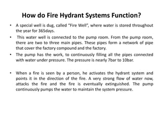 How do Fire Hydrant Systems Function?
• A special well is dug, called “Fire Well”, where water is stored throughout
the year for 365days.
• This water well is connected to the pump room. From the pump room,
there are two to three main pipes. These pipes form a network of pipe
that cover the factory compound and the factory.
• The pump has the work, to continuously filling all the pipes connected
with water under pressure. The pressure is nearly 7bar to 10bar.
• When a fire is seen by a person, he activates the hydrant system and
points it in the direction of the fire. A very strong flow of water now,
attacks the fire and the fire is eventually extinguished. The pump
continuously pumps the water to maintain the system pressure.
 