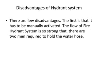 Disadvantages of Hydrant system
• There are few disadvantages. The first is that it
has to be manually activated. The flow of Fire
Hydrant System is so strong that, there are
two men required to hold the water hose.
 