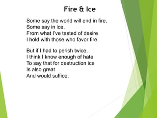 Fire & Ice
Some say the world will end in fire,
Some say in ice.
From what I’ve tasted of desire
I hold with those who favor fire.
But if I had to perish twice,
I think I know enough of hate
To say that for destruction ice
Is also great
And would suffice.
 