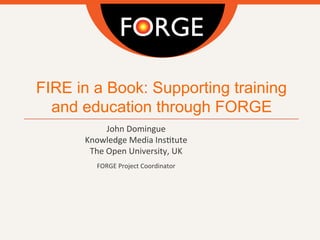 FIRE in a Book: Supporting training
and education through FORGE
John	
  Domingue
Knowledge	
  Media	
  Ins4tute
The	
  Open	
  University,	
  UK
	
  
FORGE	
  Project	
  Coordinator	
  
	
  
	
  
	
  
	
  
	
  
 
