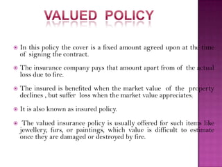  In this policy the cover is a fixed amount agreed upon at the time
of signing the contract.
 The insurance company pays that amount apart from of the actual
loss due to fire.
 The insured is benefited when the market value of the property
declines , but suffer loss when the market value appreciates.
 It is also known as insured policy.
 The valued insurance policy is usually offered for such items like
jewellery, furs, or paintings, which value is difficult to estimate
once they are damaged or destroyed by fire.
 