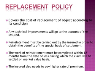  Covers the cost of replacement of object according to
its condition
 Any technical improvements will go to the account of the
insured.
 Reinstatement must be carried out by the insured in order to
obtain the benefits of the special basis of settlement.
 The work of reinstatement must be completed within 12
months from the date of loss, failing which the claim will be
settled on market value basis.
 The insured also needs to pay higher rate of premium.
 