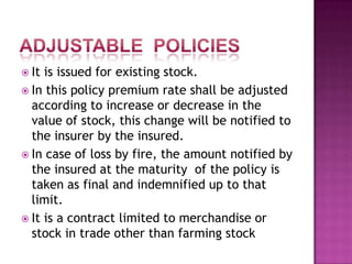  It is issued for existing stock.
 In this policy premium rate shall be adjusted
according to increase or decrease in the
value of stock, this change will be notified to
the insurer by the insured.
 In case of loss by fire, the amount notified by
the insured at the maturity of the policy is
taken as final and indemnified up to that
limit.
 It is a contract limited to merchandise or
stock in trade other than farming stock
 
