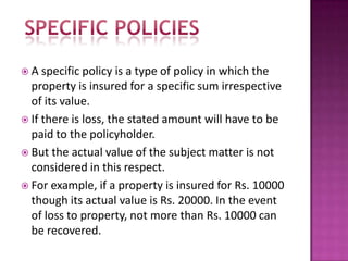  A specific policy is a type of policy in which the
property is insured for a specific sum irrespective
of its value.
 If there is loss, the stated amount will have to be
paid to the policyholder.
 But the actual value of the subject matter is not
considered in this respect.
 For example, if a property is insured for Rs. 10000
though its actual value is Rs. 20000. In the event
of loss to property, not more than Rs. 10000 can
be recovered.
 