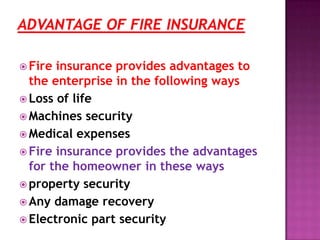  Fire insurance provides advantages to
the enterprise in the following ways
 Loss of life
 Machines security
 Medical expenses
 Fire insurance provides the advantages
for the homeowner in these ways
 property security
 Any damage recovery
 Electronic part security
 