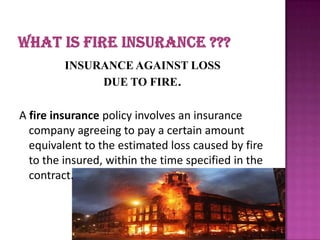 INSURANCE AGAINST LOSS
DUE TO FIRE.
A fire insurance policy involves an insurance
company agreeing to pay a certain amount
equivalent to the estimated loss caused by fire
to the insured, within the time specified in the
contract.
 