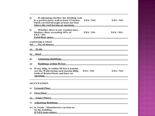 j) If adjoining,whether the dividing wall
Is a perfect party wall at least 13 inches YES / NO YES / NO
Thick carried through at least one foot
Above the roof having no openings
l) Whether there is any wooden inter –
Mediary floor exceeding 10% of YES / NO YES / NO
YES / NO
Total floor space
CONSTRUCTION
m) No. of storeys
n) Walls
o) Roof
p) Adjoining Buildings
q) Buildings within 50 feet
r) If any bldg. Is within 50 feet is kutcha
are the Walls facing such kutcha Bldg YES / NO YES / NO
built of Bricks/Stone and have no
openings
OCCUPATION
s) Ground Floor
t) First Floor
u) Upper Floors
v) Adjoining Buildings
w) Is Trade / Manufacture carried on
In the building
If YES state nature
 