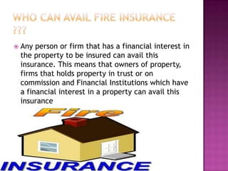  Any person or firm that has a financial interest in
the property to be insured can avail this
insurance. This means that owners of property,
firms that holds property in trust or on
commission and Financial Institutions which have
a financial interest in a property can avail this
insurance
 