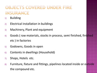 1) Building
2) Electrical installation in buildings
3) Machinery, Plant and equipment
4) Goods ( raw materials, stocks in process, semi finished, finished
etc ) in factories
5) Godowns, Goods in open
6) Contents in dwellings (Household)
7) Shops, Hotels etc.
8) Furniture, fixture and fittings, pipelines located inside or outside
the compound etc.
 
