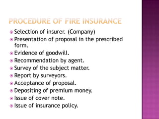  Selection of insurer. (Company)
 Presentation of proposal in the prescribed
form.
 Evidence of goodwill.
 Recommendation by agent.
 Survey of the subject matter.
 Report by surveyors.
 Acceptance of proposal.
 Depositing of premium money.
 Issue of cover note.
 Issue of insurance policy.
 