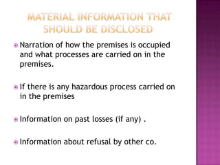 Narration of how the premises is occupied
and what processes are carried on in the
premises.
 If there is any hazardous process carried on
in the premises
 Information on past losses (if any) .
 Information about refusal by other co.
 