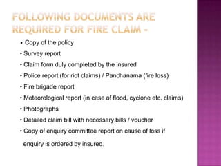 • Copy of the policy
• Survey report
• Claim form duly completed by the insured
• Police report (for riot claims) / Panchanama (fire loss)
• Fire brigade report
• Meteorological report (in case of flood, cyclone etc. claims)
• Photographs
• Detailed claim bill with necessary bills / voucher
• Copy of enquiry committee report on cause of loss if
enquiry is ordered by insured.
 