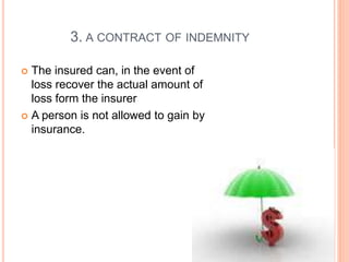 3. A CONTRACT OF INDEMNITY 
 The insured can, in the event of 
loss recover the actual amount of 
loss form the insurer 
 A person is not allowed to gain by 
insurance. 
 