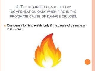 4. THE INSURER IS LIABLE TO PAY 
COMPENSATION ONLY WHEN FIRE IS THE 
PROXIMATE CAUSE OF DAMAGE OR LOSS. 
 Compensation is payable only if the cause of damage or 
loss is fire. 
 