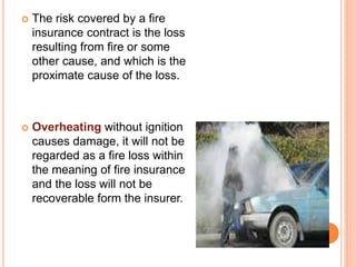  The risk covered by a fire 
insurance contract is the loss 
resulting from fire or some 
other cause, and which is the 
proximate cause of the loss. 
 Overheating without ignition 
causes damage, it will not be 
regarded as a fire loss within 
the meaning of fire insurance 
and the loss will not be 
recoverable form the insurer. 
 