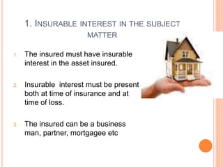 1. INSURABLE INTEREST IN THE SUBJECT 
MATTER 
1. The insured must have insurable 
interest in the asset insured. 
2. Insurable interest must be present 
both at time of insurance and at 
time of loss. 
3. The insured can be a business 
man, partner, mortgagee etc 
 