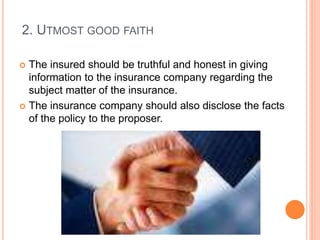 2. UTMOST GOOD FAITH 
 The insured should be truthful and honest in giving 
information to the insurance company regarding the 
subject matter of the insurance. 
 The insurance company should also disclose the facts 
of the policy to the proposer. 
 