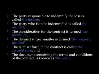  The party responsible to indemnify the loss is
called the insurer,
 The party who is to be indemnified is called the
insured,
 The consideration for the contract is termed 'the
premium',
 The defined subject-matter is termed 'the property
insured"
 The sum set forth in the contract is called the
assured sum, and
 The document containing the terms and conditions
of the contract is known as 'the policy.
 