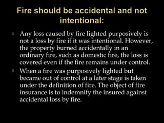  Any loss caused by fire lighted purposively is
not a loss by fire if it was intentional. However,
the property burned accidentally in an
ordinary fire, such as domestic fire, the loss is
covered even if the fire remains under control.
 When a fire was purposively lighted but
became out of control at a later stage is taken
under the definition of fire. The object of fire
insurance is to indemnify the insured against
accidental loss by fire.
 