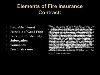  Insurable interest
 Principle of Good Faith
 Principle of indemnity
 Subrogation
 Warranties
 Proximate cause
The insurable interest is the
pecuniary interest where by the
policy holder is benefited by the
existence of the subject matter
and is prejudiced death or
damage of the subject matter.
The contract of fire insurance is one
in which the observance the utmost
good faith- by both the parties are of
vital significant. The utmost good
faith in fire insurance has two
aspects-first, disclosure of material
facts and second, preservation of the
property insured.
The doctrine of indemnity aims to
compensate the insured for a loss
sustained, and the compensation should
be such as to place him as nearly as
possible in the same pecuniary position
after the loss as he occupied
immediately before the occurrence. The
insured cannot claim anything in excess
of the amount required to recoup the
actual loss sustained.
The doctrine of Subrogation refers to
the right of the insurer to stand in the
place of the insured, after settlement
of claim, in so far as the insured’s
right of recovery from a third party
due to whose negligence the loss may
happened.
There are certain conditions and
promises in the insurance contract,
which are called warranties. On
breach of warranties the insurer
become free from his liability.
Therefore the insured must have to
fulfill the conditions and promises
during the insurance contract.
Proximate cause means the active
efficient cause that sets in motion a
train of events which brings about a
result , without intervention of any
force started and working actively
from a new an independent source.
 