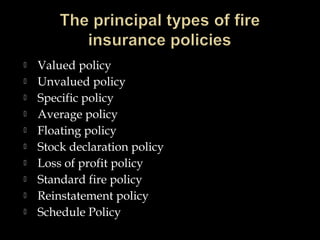  Valued policy
 Unvalued policy
 Specific policy
 Average policy
 Floating policy
 Stock declaration policy
 Loss of profit policy
 Standard fire policy
 Reinstatement policy
 Schedule Policy
 