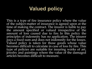 This is a type of fire insurance policy where the value
of the subject-matter of insurance is agreed upon at the
time of making the contract. The insurer is liable to pay
the amount specified or valued irrespective of the
amount of loss caused due to fire. In this policy the
principles of indemnity has no application. The insurer
pays a fixed sum and does not indemnify for the losses.
Valued policy is taken for those goods whose value
becomes difficult to calculate in case of loss by fire. This
type of policies are suitable for insuring works of art,
jewelry and paintings where the value of the damaged
articles becomes difficult to measure.
 