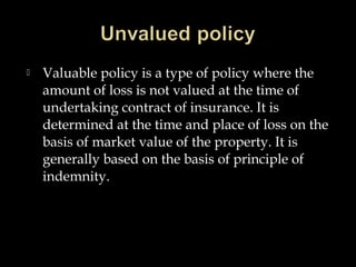  Valuable policy is a type of policy where the
amount of loss is not valued at the time of
undertaking contract of insurance. It is
determined at the time and place of loss on the
basis of market value of the property. It is
generally based on the basis of principle of
indemnity.
 