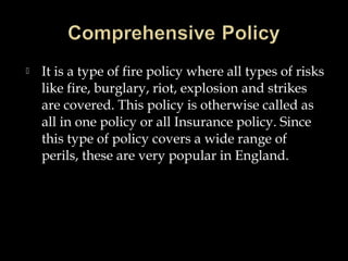  It is a type of fire policy where all types of risks
like fire, burglary, riot, explosion and strikes
are covered. This policy is otherwise called as
all in one policy or all Insurance policy. Since
this type of policy covers a wide range of
perils, these are very popular in England.
 