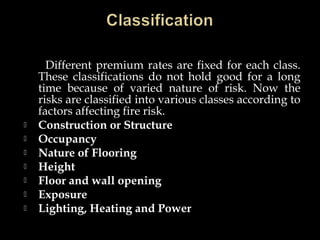 Different premium rates are fixed for each class.
These classifications do not hold good for a long
time because of varied nature of risk. Now the
risks are classified into various classes according to
factors affecting fire risk.
 Construction or Structure
 Occupancy
 Nature of Flooring
 Height
 Floor and wall opening
 Exposure
 Lighting, Heating and Power
 