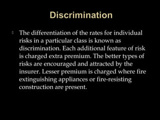  The differentiation of the rates for individual
risks in a particular class is known as
discrimination. Each additional feature of risk
is charged extra premium. The better types of
risks are encouraged and attracted by the
insurer. Lesser premium is charged where fire
extinguishing appliances or fire-resisting
construction are present.
 