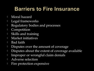  Moral hazard
 Legal frameworks
 Regulatory bodies and processes
 Competition
 Skills and training
 Market initiatives
 Bad faith
 Disputes over the amount of coverage
 Disputes about the extent of coverage available
 Improper or wrongful claim denials
 Adverse selection
 Fire protection expensive
 
