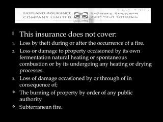  This insurance does not cover:
1. Loss by theft during or after the occurrence of a fire.
2. Loss or damage to property occasioned by its own
fermentation natural heating or spontaneous
combustion or by its undergoing any heating or drying
processes.
3. Loss of damage occasioned by or through of in
consequence of;
 The burning of property by order of any public
authority
 Subterranean fire.
 
