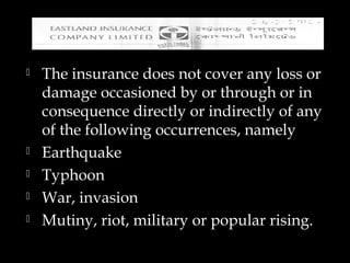  The insurance does not cover any loss or
damage occasioned by or through or in
consequence directly or indirectly of any
of the following occurrences, namely
 Earthquake
 Typhoon
 War, invasion
 Mutiny, riot, military or popular rising.
 