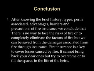 After knowing the brief history, types, perils
associated, advantages, barriers and
precautions of fire insurance we conclude that
There is no way to face the risks of fire or to
completely eliminate the factors of fire but we
can be saved from the damages associated from
fire through insurance. Fire insurance is a key
to cover losses caused by fire. It cannot bring
back your dear ones but try to overcome or to
fill the spaces in the life of the heirs.
 