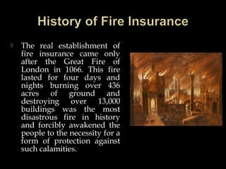  The real establishment of
fire insurance came only
after the Great Fire of
London in 1066. This fire
lasted for four days and
nights burning over 436
acres of ground and
destroying over 13,000
buildings was the most
disastrous fire in history
and forcibly awakened the
people to the necessity for a
form of protection against
such calamities.
 