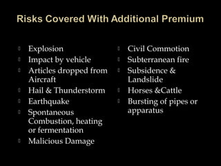  Explosion
 Impact by vehicle
 Articles dropped from
Aircraft
 Hail & Thunderstorm
 Earthquake
 Spontaneous
Combustion, heating
or fermentation
 Malicious Damage
 Civil Commotion
 Subterranean fire
 Subsidence &
Landslide
 Horses &Cattle
 Bursting of pipes or
apparatus
 