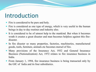 Introduction
 Fire is considered to be pure and holy.
 Fire is considered as one type of energy, which is very useful to the human
beings in day to day routines and industry also.
 It is considered to be of utmost help to the mankind. But when it becomes
wrath it creates a great disaster and man becomes helpless against this fire-
disaster.
 In fire disaster so many properties, factories, machineries, manufactured
goods, tools, furniture, animals etc becomes morsel of fire.
 Many provisions of the Insurance Act, 1932 and General Insurance
Business (Nationalization) Act, 1972 relates to fire insurance business in
India.
 From January 1, 1994, fire insurance business is being transacted only by
the GIC of India and its four subsidiaries.
 