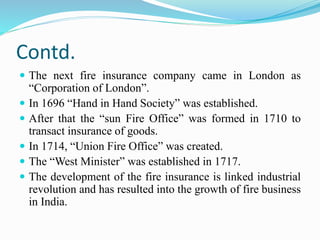 Contd.
 The next fire insurance company came in London as
“Corporation of London”.
 In 1696 “Hand in Hand Society” was established.
 After that the “sun Fire Office” was formed in 1710 to
transact insurance of goods.
 In 1714, “Union Fire Office” was created.
 The “West Minister” was established in 1717.
 The development of the fire insurance is linked industrial
revolution and has resulted into the growth of fire business
in India.
 