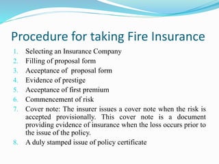Procedure for taking Fire Insurance
1. Selecting an Insurance Company
2. Filling of proposal form
3. Acceptance of proposal form
4. Evidence of prestige
5. Acceptance of first premium
6. Commencement of risk
7. Cover note: The insurer issues a cover note when the risk is
accepted provisionally. This cover note is a document
providing evidence of insurance when the loss occurs prior to
the issue of the policy.
8. A duly stamped issue of policy certificate
 