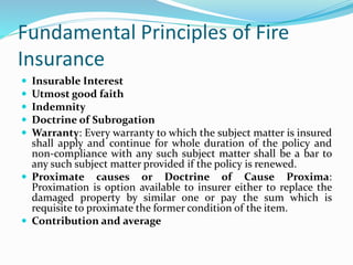 Fundamental Principles of Fire
Insurance
 Insurable Interest
 Utmost good faith
 Indemnity
 Doctrine of Subrogation
 Warranty: Every warranty to which the subject matter is insured
shall apply and continue for whole duration of the policy and
non-compliance with any such subject matter shall be a bar to
any such subject matter provided if the policy is renewed.
 Proximate causes or Doctrine of Cause Proxima:
Proximation is option available to insurer either to replace the
damaged property by similar one or pay the sum which is
requisite to proximate the former condition of the item.
 Contribution and average
 