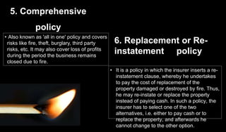5. Comprehensive
policy
• Also known as 'all in one' policy and covers
risks like fire, theft, burglary, third party
risks, etc. It may also cover loss of profits
during the period the business remains
closed due to fire.
• It is a policy in which the insurer inserts a re-
instatement clause, whereby he undertakes
to pay the cost of replacement of the
property damaged or destroyed by fire. Thus,
he may re-instate or replace the property
instead of paying cash. In such a policy, the
insurer has to select one of the two
alternatives, i.e. either to pay cash or to
replace the property, and afterwards he
cannot change to the other option.
6. Replacement or Re-
instatement policy
 