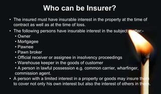 Who can be Insurer?
• The insured must have insurable interest in the property at the time of
contract as well as at the time of loss.
• The following persons have insurable interest in the subject matter:-
• Owner
• Mortgagee
• Pawnee
• Pawn broker
• Official receiver or assignee in insolvency proceedings
• Warehouse keeper in the goods of customer
• A person in lawful possession e.g. common carrier, wharfinger,
commission agent.
• A person with a limited interest in a property or goods may insure them
to cover not only his own interest but also the interest of others in them.
 