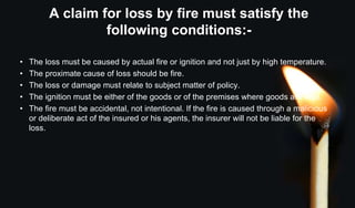 A claim for loss by fire must satisfy the
following conditions:-
• The loss must be caused by actual fire or ignition and not just by high temperature.
• The proximate cause of loss should be fire.
• The loss or damage must relate to subject matter of policy.
• The ignition must be either of the goods or of the premises where goods are kept.
• The fire must be accidental, not intentional. If the fire is caused through a malicious
or deliberate act of the insured or his agents, the insurer will not be liable for the
loss.
 