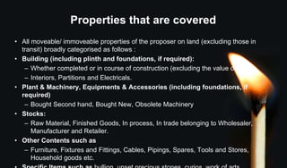 Properties that are covered
• All moveable/ immoveable properties of the proposer on land (excluding those in
transit) broadly categorised as follows :
• Building (including plinth and foundations, if required):
– Whether completed or in course of construction (excluding the value of land).
– Interiors, Partitions and Electricals.
• Plant & Machinery, Equipments & Accessories (including foundations, if
required)
– Bought Second hand, Bought New, Obsolete Machinery
• Stocks:
– Raw Material, Finished Goods, In process, In trade belonging to Wholesaler,
Manufacturer and Retailer.
• Other Contents such as
– Furniture, Fixtures and Fittings, Cables, Pipings, Spares, Tools and Stores,
Household goods etc.
 