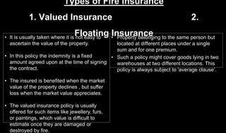 Types of Fire Insurance
1. Valued Insurance 2.
Floating Insurance• It is usually taken where it is not easy to
ascertain the value of the property.
• In this policy the indemnity is a fixed
amount agreed upon at the time of signing
the contract.
• The insured is benefited when the market
value of the property declines , but suffer
loss when the market value appreciates.
• The valued insurance policy is usually
offered for such items like jewellery, furs,
or paintings, which value is difficult to
estimate once they are damaged or
destroyed by fire.
• Property belonging to the same person but
located at different places under a single
sum and for one premium.
• Such a policy might cover goods lying in two
warehouses at two different locations. This
policy is always subject to 'average clause'.
 