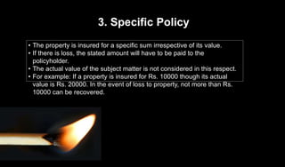 3. Specific Policy
• The property is insured for a specific sum irrespective of its value.
• If there is loss, the stated amount will have to be paid to the
policyholder.
• The actual value of the subject matter is not considered in this respect.
• For example: If a property is insured for Rs. 10000 though its actual
value is Rs. 20000. In the event of loss to property, not more than Rs.
10000 can be recovered.
 