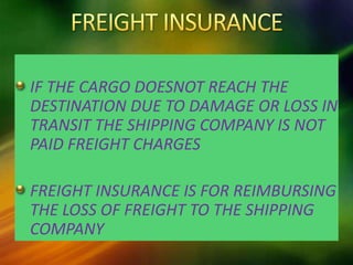 IF THE CARGO DOESNOT REACH THE
DESTINATION DUE TO DAMAGE OR LOSS IN
TRANSIT THE SHIPPING COMPANY IS NOT
PAID FREIGHT CHARGES
FREIGHT INSURANCE IS FOR REIMBURSING
THE LOSS OF FREIGHT TO THE SHIPPING
COMPANY
 
